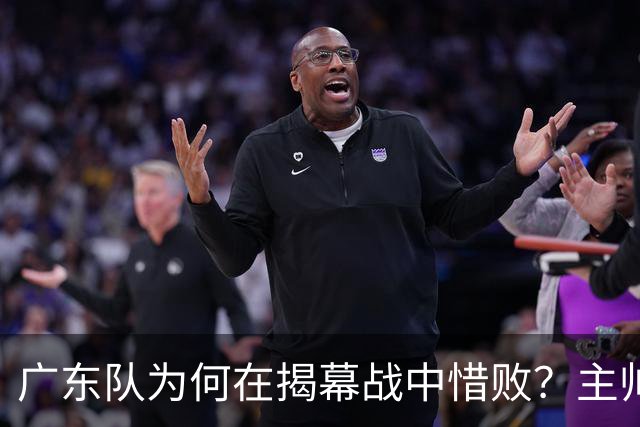 广东队为何在揭幕战中惜败？主帅与胡明轩的真实看法揭晓